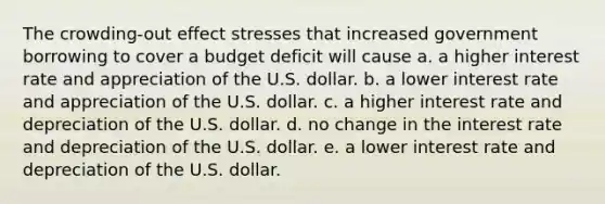 The crowding-out effect stresses that increased government borrowing to cover a budget deficit will cause a. a higher interest rate and appreciation of the U.S. dollar. b. a lower interest rate and appreciation of the U.S. dollar. c. a higher interest rate and depreciation of the U.S. dollar. d. no change in the interest rate and depreciation of the U.S. dollar. e. a lower interest rate and depreciation of the U.S. dollar.