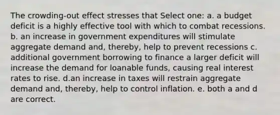 The crowding-out effect stresses that Select one: a. a budget deficit is a highly effective tool with which to combat recessions. b. an increase in government expenditures will stimulate aggregate demand and, thereby, help to prevent recessions c. additional government borrowing to finance a larger deficit will increase the demand for loanable funds, causing real interest rates to rise. d.an increase in taxes will restrain aggregate demand and, thereby, help to control inflation. e. both a and d are correct.