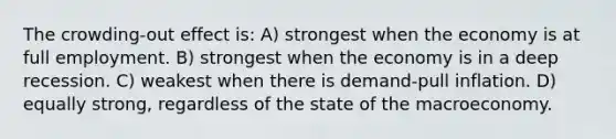 The crowding-out effect is: A) strongest when the economy is at full employment. B) strongest when the economy is in a deep recession. C) weakest when there is demand-pull inflation. D) equally strong, regardless of the state of the macroeconomy.