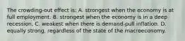 The crowding-out effect is: A. strongest when the economy is at full employment. B. strongest when the economy is in a deep recession. C. weakest when there is demand-pull inflation. D. equally strong, regardless of the state of the macroeconomy.