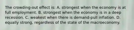 The crowding-out effect is: A. strongest when the economy is at full employment. B. strongest when the economy is in a deep recession. C. weakest when there is demand-pull inflation. D. equally strong, regardless of the state of the macroeconomy.