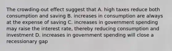 The crowding-out effect suggest that A. high taxes reduce both consumption and saving B. increases in consumption are always at the expense of saving C. increases in government spending may raise the interest rate, thereby reducing consumption and investment D. increases in government spending will close a recessionary gap