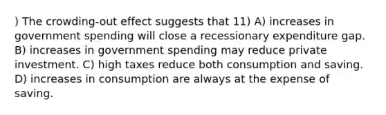 ) The crowding-out effect suggests that 11) A) increases in government spending will close a recessionary expenditure gap. B) increases in government spending may reduce private investment. C) high taxes reduce both consumption and saving. D) increases in consumption are always at the expense of saving.