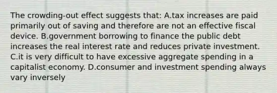 The crowding-out effect suggests that: A.tax increases are paid primarily out of saving and therefore are not an effective fiscal device. B.government borrowing to finance the public debt increases the real interest rate and reduces private investment. C.it is very difficult to have excessive aggregate spending in a capitalist economy. D.consumer and investment spending always vary inversely