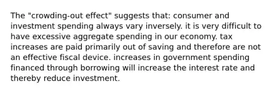 The "crowding-out effect" suggests that: consumer and investment spending always vary inversely. it is very difficult to have excessive aggregate spending in our economy. tax increases are paid primarily out of saving and therefore are not an effective fiscal device. increases in government spending financed through borrowing will increase the interest rate and thereby reduce investment.