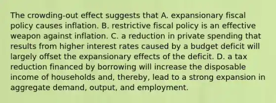 The crowding-out effect suggests that A. expansionary fiscal policy causes inflation. B. restrictive fiscal policy is an effective weapon against inflation. C. a reduction in private spending that results from higher interest rates caused by a budget deficit will largely offset the expansionary effects of the deficit. D. a tax reduction financed by borrowing will increase the disposable income of households and, thereby, lead to a strong expansion in aggregate demand, output, and employment.