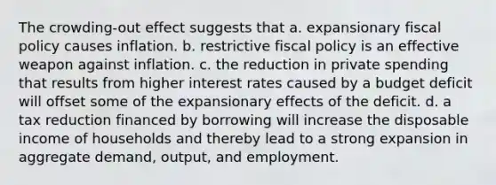 The crowding-out effect suggests that a. expansionary fiscal policy causes inflation. b. restrictive fiscal policy is an effective weapon against inflation. c. the reduction in private spending that results from higher interest rates caused by a budget deficit will offset some of the expansionary effects of the deficit. d. a tax reduction financed by borrowing will increase the disposable income of households and thereby lead to a strong expansion in aggregate demand, output, and employment.