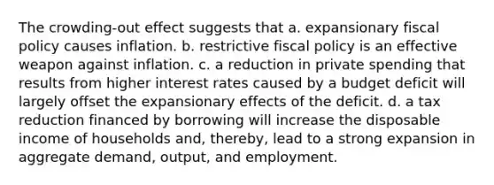 The crowding-out effect suggests that a. expansionary <a href='https://www.questionai.com/knowledge/kPTgdbKdvz-fiscal-policy' class='anchor-knowledge'>fiscal policy</a> causes inflation. b. restrictive fiscal policy is an effective weapon against inflation. c. a reduction in private spending that results from higher interest rates caused by a budget deficit will largely offset the expansionary effects of the deficit. d. a tax reduction financed by borrowing will increase the disposable income of households and, thereby, lead to a strong expansion in aggregate demand, output, and employment.