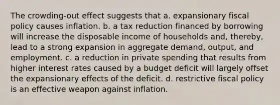 The crowding-out effect suggests that a. expansionary <a href='https://www.questionai.com/knowledge/kPTgdbKdvz-fiscal-policy' class='anchor-knowledge'>fiscal policy</a> causes inflation. b. a tax reduction financed by borrowing will increase the disposable income of households and, thereby, lead to a strong expansion in aggregate demand, output, and employment. c. a reduction in private spending that results from higher interest rates caused by a budget deficit will largely offset the expansionary effects of the deficit. d. restrictive fiscal policy is an effective weapon against inflation.