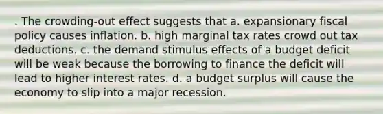 . The crowding-out effect suggests that a. expansionary <a href='https://www.questionai.com/knowledge/kPTgdbKdvz-fiscal-policy' class='anchor-knowledge'>fiscal policy</a> causes inflation. b. high marginal tax rates crowd out tax deductions. c. the demand stimulus effects of a budget deficit will be weak because the borrowing to finance the deficit will lead to higher interest rates. d. a budget surplus will cause the economy to slip into a major recession.