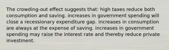 The crowding-out effect suggests that: high taxes reduce both consumption and saving. increases in government spending will close a recessionary expenditure gap. increases in consumption are always at the expense of saving. increases in government spending may raise the interest rate and thereby reduce private investment.