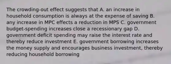 The crowding-out effect suggests that A. an increase in household consumption is always at the expense of saving B. any increase in MPC effects a reduction in MPS C. government budget-spending increases close a recessionary gap D. government deficit spending may raise the interest rate and thereby reduce investment E. government borrowing increases the money supply and encourages business investment, thereby reducing household borrowing