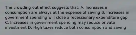 The crowding-out effect suggests that: A. Increases in consumption are always at the expense of saving B. Increases in government spending will close a recessionary expenditure gap C. Increases in government spending may reduce private investment D. High taxes reduce both consumption and saving