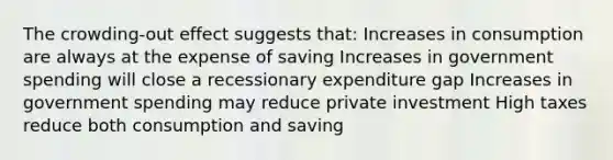 The crowding-out effect suggests that: Increases in consumption are always at the expense of saving Increases in government spending will close a recessionary expenditure gap Increases in government spending may reduce private investment High taxes reduce both consumption and saving