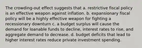 The crowding-out effect suggests that a. restrictive fiscal policy is an effective weapon against inflation. b. expansionary fiscal policy will be a highly effective weapon for fighting a recessionary downturn c. a budget surplus will cause the demand for loanable funds to decline, interest rates to rise, and aggregate demand to decrease. d. budget deficits that lead to higher interest rates reduce private investment spending.