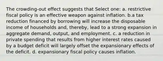 The crowding-out effect suggests that Select one: a. restrictive <a href='https://www.questionai.com/knowledge/kPTgdbKdvz-fiscal-policy' class='anchor-knowledge'>fiscal policy</a> is an effective weapon against inflation. b.a tax reduction financed by borrowing will increase the disposable income of households and, thereby, lead to a strong expansion in aggregate demand, output, and employment. c. a reduction in private spending that results from higher interest rates caused by a budget deficit will largely offset the expansionary effects of the deficit. d. expansionary fiscal policy causes inflation.