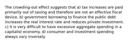 The crowding-out effect suggests that a) tax increases are paid primarily out of saving and therefore are not an effective fiscal device. b) government borrowing to finance the public debt increases the real interest rate and reduces private investment. c) it is very difficult to have excessive aggregate spending in a capitalist economy. d) consumer and investment spending always vary inversely.