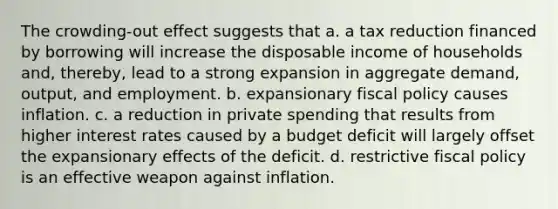 The crowding-out effect suggests that a. a tax reduction financed by borrowing will increase the disposable income of households and, thereby, lead to a strong expansion in aggregate demand, output, and employment. b. expansionary fiscal policy causes inflation. c. a reduction in private spending that results from higher interest rates caused by a budget deficit will largely offset the expansionary effects of the deficit. d. restrictive fiscal policy is an effective weapon against inflation.