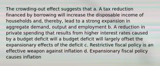 The crowding-out effect suggests that a. A tax reduction financed by borrowing will increase the disposable income of households and, thereby, lead to a strong expansion in aggregate demand, output and employment b. A reduction in private spending that results from higher interest rates caused by a budget deficit will a budget deficit will largely offset the expansionary effects of the deficit c. Restrictive <a href='https://www.questionai.com/knowledge/kPTgdbKdvz-fiscal-policy' class='anchor-knowledge'>fiscal policy</a> is an effective weapon against inflation d. Expansionary fiscal policy causes inflation