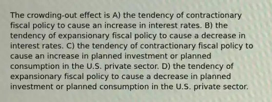 The crowding-out effect is A) the tendency of contractionary fiscal policy to cause an increase in interest rates. B) the tendency of expansionary fiscal policy to cause a decrease in interest rates. C) the tendency of contractionary fiscal policy to cause an increase in planned investment or planned consumption in the U.S. private sector. D) the tendency of expansionary fiscal policy to cause a decrease in planned investment or planned consumption in the U.S. private sector.