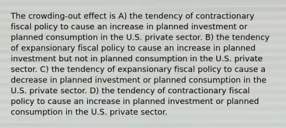 The crowding-out effect is A) the tendency of contractionary fiscal policy to cause an increase in planned investment or planned consumption in the U.S. private sector. B) the tendency of expansionary fiscal policy to cause an increase in planned investment but not in planned consumption in the U.S. private sector. C) the tendency of expansionary fiscal policy to cause a decrease in planned investment or planned consumption in the U.S. private sector. D) the tendency of contractionary fiscal policy to cause an increase in planned investment or planned consumption in the U.S. private sector.