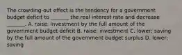 The​ crowding-out effect is the tendency for a government budget deficit to​ _______ the real interest rate and decrease​ _______. A. ​raise; investment by the full amount of the government budget deficit B. ​raise; investment C. ​lower; saving by the full amount of the government budget surplus D. ​lower; saving