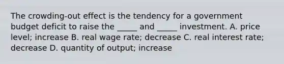 The crowding-out effect is the tendency for a government budget deficit to raise the _____ and _____ investment. A. price level; increase B. real wage rate; decrease C. real interest rate; decrease D. quantity of output; increase