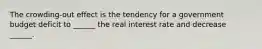 The​ crowding-out effect is the tendency for a government budget deficit to​ ______ the real interest rate and decrease​ ______.