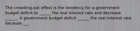 The​ crowding-out effect is the tendency for a government budget deficit to​ ______ the real interest rate and decrease​ ______. A government budget deficit​ ______ the real interest rate because​ ___