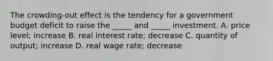 The ​crowding-out effect is the tendency for a government budget deficit to raise the​ _____ and​ _____ investment. A. price​ level; increase B. real interest​ rate; decrease C. quantity of​ output; increase D. real wage​ rate; decrease