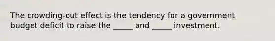 The ​crowding-out effect is the tendency for a government budget deficit to raise the​ _____ and​ _____ investment.