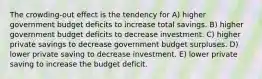 The crowding-out effect is the tendency for A) higher government budget deficits to increase total savings. B) higher government budget deficits to decrease investment. C) higher private savings to decrease government budget surpluses. D) lower private saving to decrease investment. E) lower private saving to increase the budget deficit.