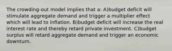 The crowding-out model implies that a: A)budget deficit will stimulate aggregate demand and trigger a multiplier effect which will lead to inflation. B)budget deficit will increase the real interest rate and thereby retard private investment. C)budget surplus will retard aggregate demand and trigger an economic downturn.