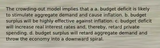 The crowding-out model implies that a a. budget deficit is likely to stimulate aggregate demand and cause inflation. b. budget surplus will be highly effective against inflation. c. budget deficit will increase real interest rates and, thereby, retard private spending. d. budget surplus will retard aggregate demand and throw the economy into a downward spiral.