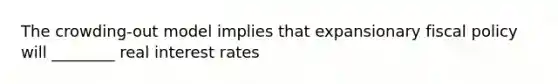 The crowding-out model implies that expansionary fiscal policy will ________ real interest rates