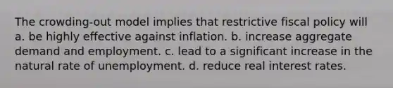 The crowding-out model implies that restrictive fiscal policy will a. be highly effective against inflation. b. increase aggregate demand and employment. c. lead to a significant increase in the natural rate of unemployment. d. reduce real interest rates.