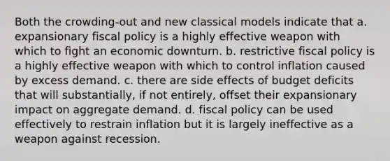 Both the crowding-out and new classical models indicate that a. expansionary fiscal policy is a highly effective weapon with which to fight an economic downturn. b. restrictive fiscal policy is a highly effective weapon with which to control inflation caused by excess demand. c. there are side effects of budget deficits that will substantially, if not entirely, offset their expansionary impact on aggregate demand. d. fiscal policy can be used effectively to restrain inflation but it is largely ineffective as a weapon against recession.