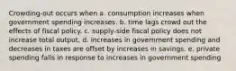 Crowding-out occurs when a. consumption increases when government spending increases. b. time lags crowd out the effects of fiscal policy. c. supply-side fiscal policy does not increase total output. d. increases in government spending and decreases in taxes are offset by increases in savings. e. private spending falls in response to increases in government spending