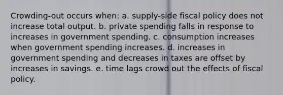 Crowding-out occurs when: a. supply-side fiscal policy does not increase total output. b. private spending falls in response to increases in government spending. c. consumption increases when government spending increases. d. increases in government spending and decreases in taxes are offset by increases in savings. e. time lags crowd out the effects of fiscal policy.