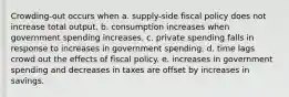 Crowding-out occurs when a. supply-side fiscal policy does not increase total output. b. consumption increases when government spending increases. c. private spending falls in response to increases in government spending. d. time lags crowd out the effects of fiscal policy. e. increases in government spending and decreases in taxes are offset by increases in savings.