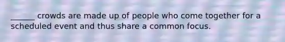 ______ crowds are made up of people who come together for a scheduled event and thus share a common focus.