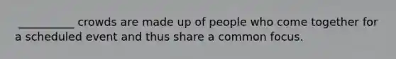 ​ __________ crowds are made up of people who come together for a scheduled event and thus share a common focus.