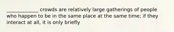 _____________ crowds are relatively large gatherings of people who happen to be in the same place at the same time; if they interact at all, it is only briefly