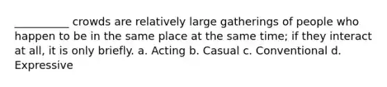 __________ crowds are relatively large gatherings of people who happen to be in the same place at the same time; if they interact at all, it is only briefly. a. Acting b. Casual c. Conventional d. Expressive