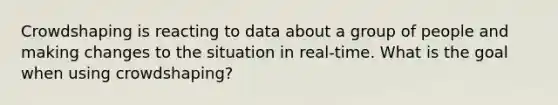 Crowdshaping is reacting to data about a group of people and making changes to the situation in real-time. What is the goal when using crowdshaping?