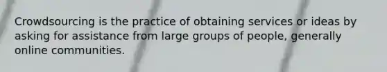 Crowdsourcing is the practice of obtaining services or ideas by asking for assistance from large groups of people, generally online communities.