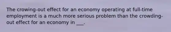 The crowing-out effect for an economy operating at full-time employment is a much more serious problem than the crowding-out effect for an economy in ___.