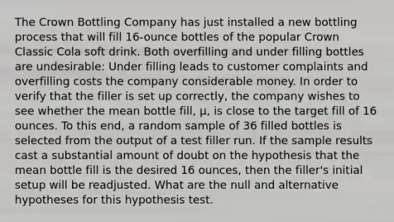 The Crown Bottling Company has just installed a new bottling process that will fill 16-ounce bottles of the popular Crown Classic Cola soft drink. Both overfilling and under filling bottles are undesirable: Under filling leads to customer complaints and overfilling costs the company considerable money. In order to verify that the filler is set up correctly, the company wishes to see whether the mean bottle fill, µ, is close to the target fill of 16 ounces. To this end, a random sample of 36 filled bottles is selected from the output of a test filler run. If the sample results cast a substantial amount of doubt on the hypothesis that the mean bottle fill is the desired 16 ounces, then the filler's initial setup will be readjusted. What are the null and alternative hypotheses for this hypothesis test.