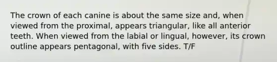 The crown of each canine is about the same size and, when viewed from the proximal, appears triangular, like all anterior teeth. When viewed from the labial or lingual, however, its crown outline appears pentagonal, with five sides. T/F