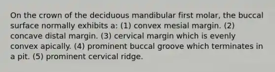 On the crown of the deciduous mandibular first molar, the buccal surface normally exhibits a: (1) convex mesial margin. (2) concave distal margin. (3) cervical margin which is evenly convex apically. (4) prominent buccal groove which terminates in a pit. (5) prominent cervical ridge.